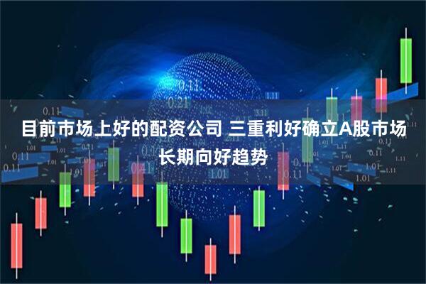 目前市场上好的配资公司 三重利好确立A股市场长期向好趋势
