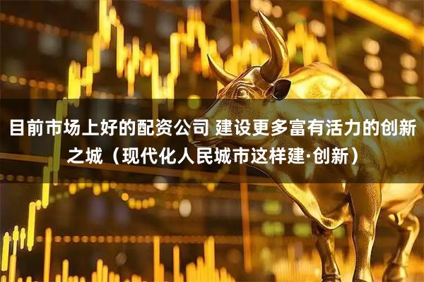 目前市场上好的配资公司 建设更多富有活力的创新之城（现代化人民城市这样建·创新）