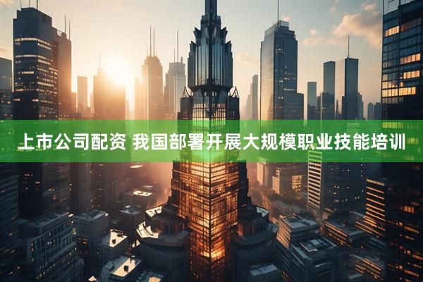 上市公司配资 我国部署开展大规模职业技能培训
