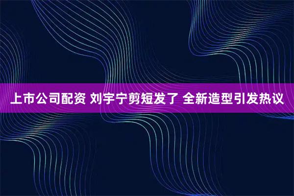 上市公司配资 刘宇宁剪短发了 全新造型引发热议