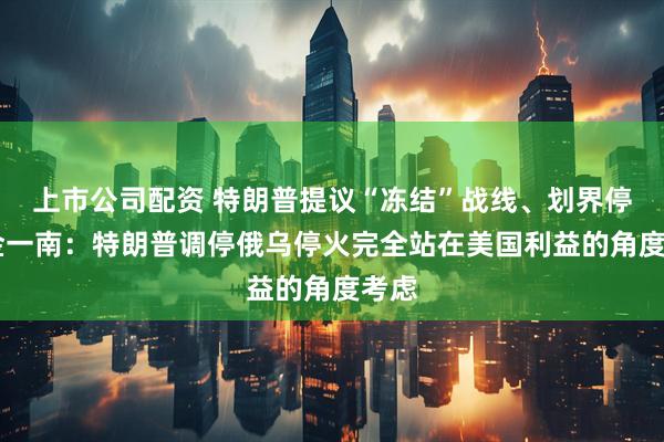 上市公司配资 特朗普提议“冻结”战线、划界停火 金一南：特朗普调停俄乌停火完全站在美国利益的角度考虑