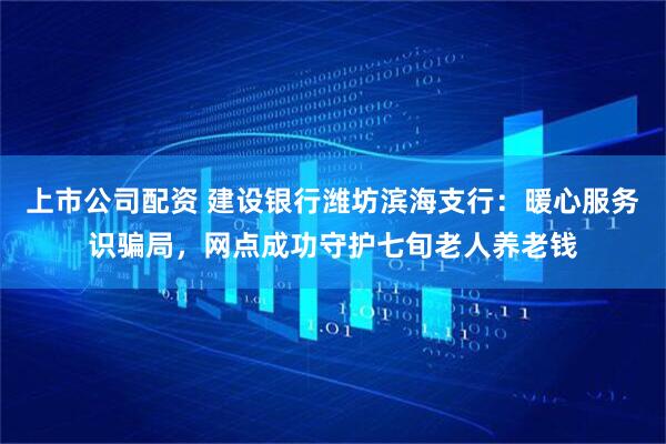上市公司配资 建设银行潍坊滨海支行：暖心服务识骗局，网点成功守护七旬老人养老钱