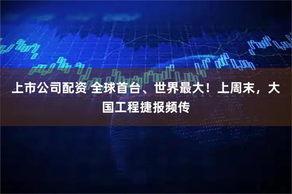 上市公司配资 全球首台、世界最大！上周末，大国工程捷报频传