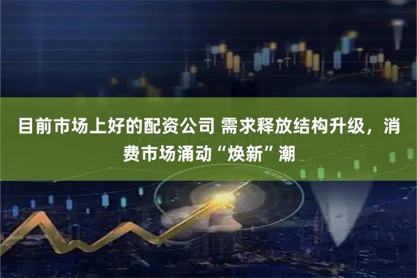 目前市场上好的配资公司 需求释放结构升级，消费市场涌动“焕新”潮