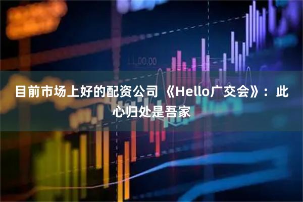 目前市场上好的配资公司 《Hello广交会》：此心归处是吾家