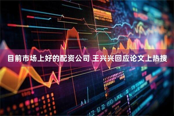 目前市场上好的配资公司 王兴兴回应论文上热搜