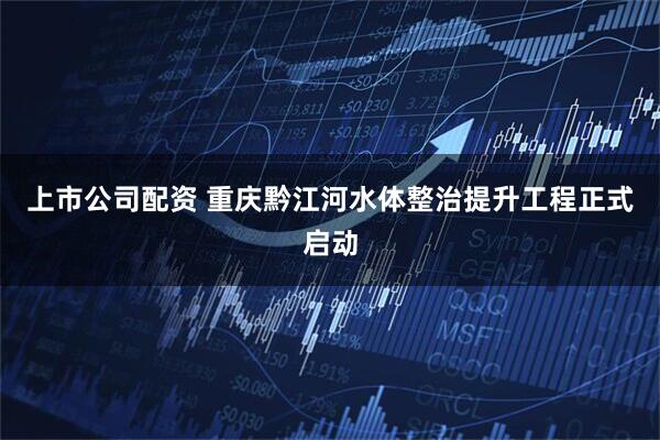 上市公司配资 重庆黔江河水体整治提升工程正式启动