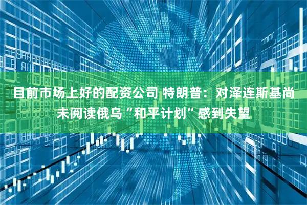目前市场上好的配资公司 特朗普：对泽连斯基尚未阅读俄乌“和平计划”感到失望
