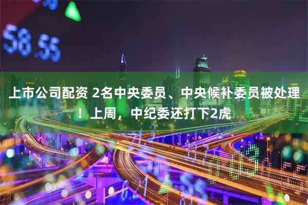 上市公司配资 2名中央委员、中央候补委员被处理！上周，中纪委还打下2虎