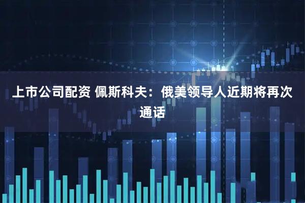 上市公司配资 佩斯科夫：俄美领导人近期将再次通话