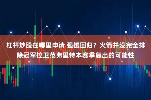 杠杆炒股在哪里申请 强援回归？火箭并没完全排除冠军控卫范弗里特本赛季复出的可能性