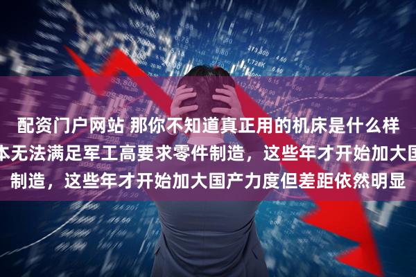 配资门户网站 那你不知道真正用的机床是什么样，国内机床尤其系统根本无法满足军工高要求零件制造，这些年才开始加大国产力度但差距依然明显