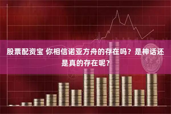 股票配资宝 你相信诺亚方舟的存在吗？是神话还是真的存在呢？