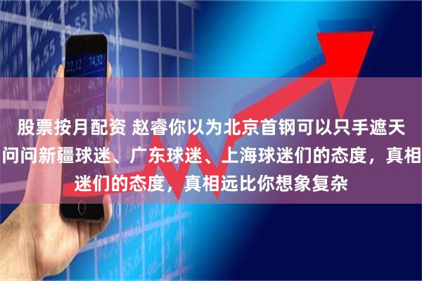 股票按月配资 赵睿你以为北京首钢可以只手遮天一直包庇你吗，问问新疆球迷、广东球迷、上海球迷们的态度，真相远比你想象复杂