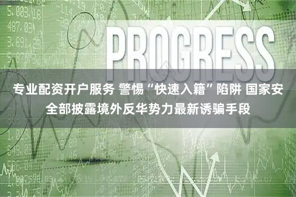 专业配资开户服务 警惕“快速入籍”陷阱 国家安全部披露境外反华势力最新诱骗手段