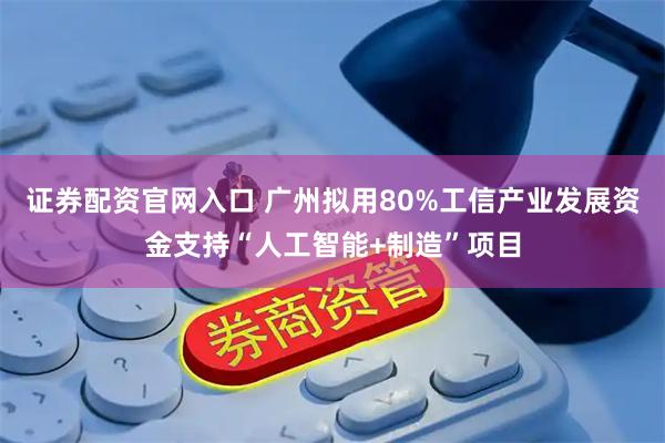 证券配资官网入口 广州拟用80%工信产业发展资金支持“人工智能+制造”项目