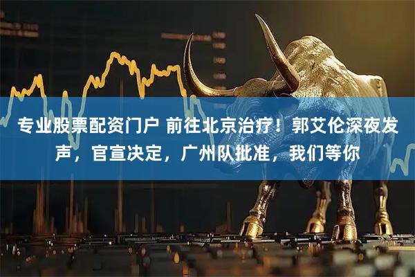 专业股票配资门户 前往北京治疗！郭艾伦深夜发声，官宣决定，广州队批准，我们等你