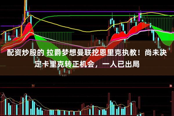 配资炒股的 拉爵梦想曼联挖恩里克执教！尚未决定卡里克转正机会，一人已出局