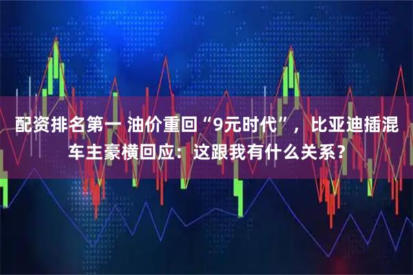 配资排名第一 油价重回“9元时代”，比亚迪插混车主豪横回应：这跟我有什么关系？