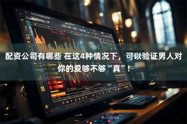 配资公司有哪些 在这4种情况下，可以验证男人对你的爱够不够“真”!