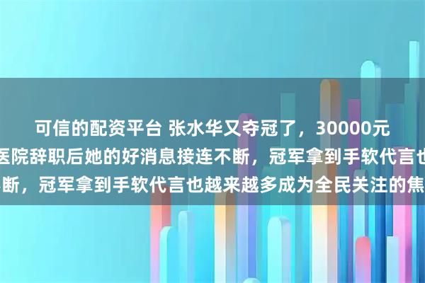 可信的配资平台 张水华又夺冠了，30000元奖金加一辆小车，自从医院辞职后她的好消息接连不断，冠军拿到手软代言也越来越多成为全民关注的焦点