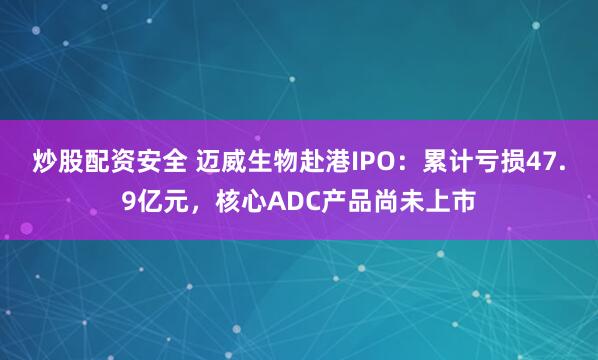 炒股配资安全 迈威生物赴港IPO：累计亏损47.9亿元，核心ADC产品尚未上市