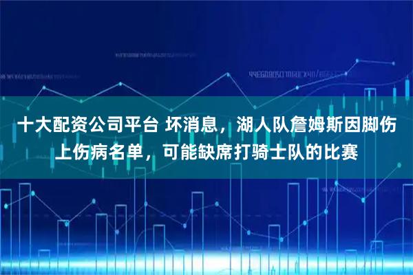 十大配资公司平台 坏消息，湖人队詹姆斯因脚伤上伤病名单，可能缺席打骑士队的比赛