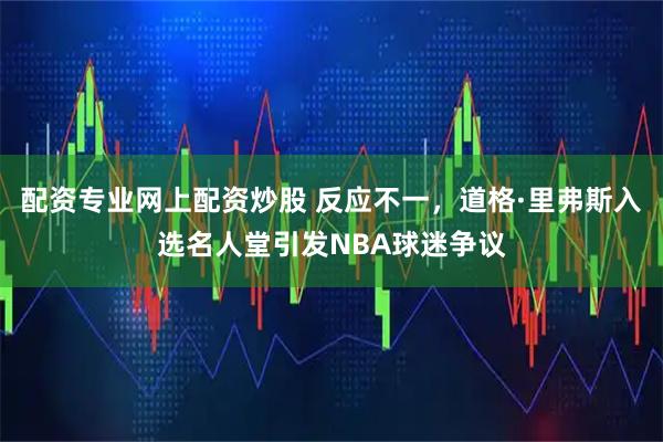 配资专业网上配资炒股 反应不一，道格·里弗斯入选名人堂引发NBA球迷争议