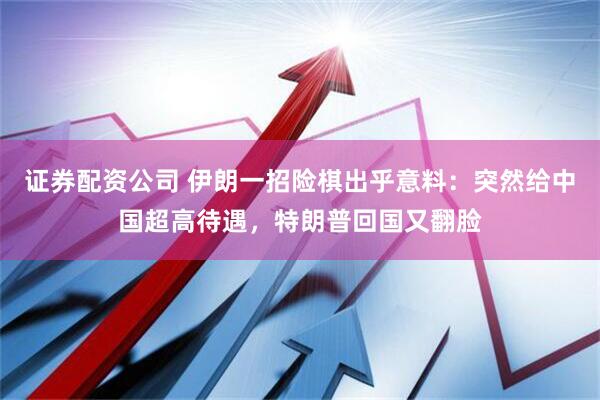 证券配资公司 伊朗一招险棋出乎意料：突然给中国超高待遇，特朗普回国又翻脸