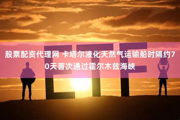 股票配资代理网 卡塔尔液化天然气运输船时隔约70天首次通过霍尔木兹海峡