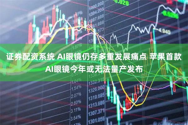 证券配资系统 AI眼镜仍存多重发展痛点 苹果首款AI眼镜今年或无法量产发布