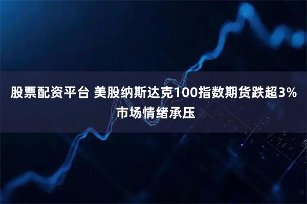 股票配资平台 美股纳斯达克100指数期货跌超3% 市场情绪承压