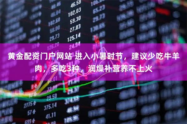 黄金配资门户网站 进入小暑时节，建议少吃牛羊肉，多吃3种，润燥补营养不上火