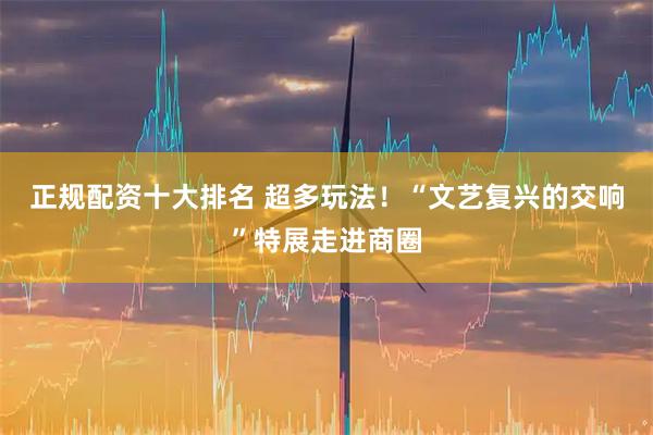正规配资十大排名 超多玩法！“文艺复兴的交响”特展走进商圈