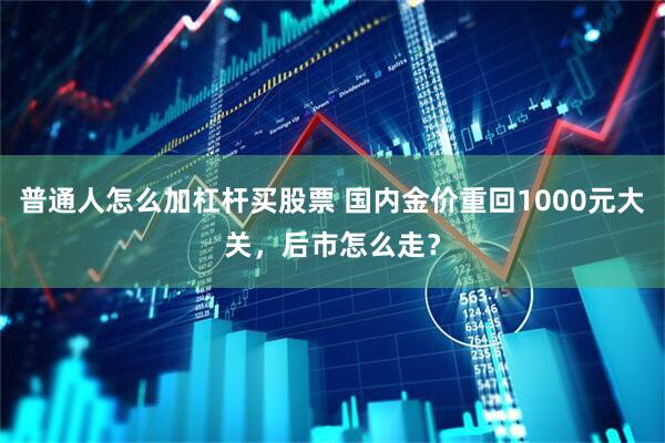 普通人怎么加杠杆买股票 国内金价重回1000元大关，后市怎么走？