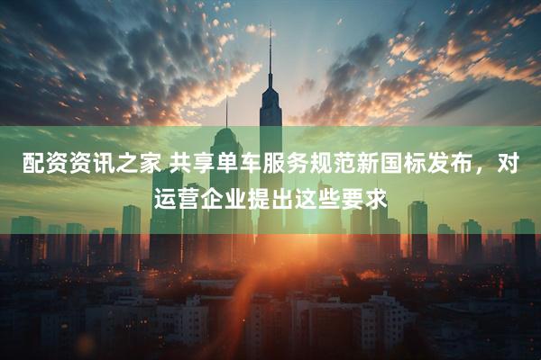 配资资讯之家 共享单车服务规范新国标发布，对运营企业提出这些要求
