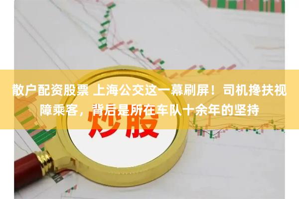 散户配资股票 上海公交这一幕刷屏！司机搀扶视障乘客，背后是所在车队十余年的坚持