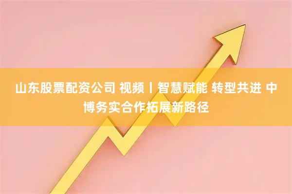 山东股票配资公司 视频丨智慧赋能 转型共进 中博务实合作拓展新路径